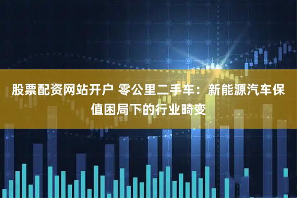 股票配资网站开户 零公里二手车：新能源汽车保值困局下的行业畸变
