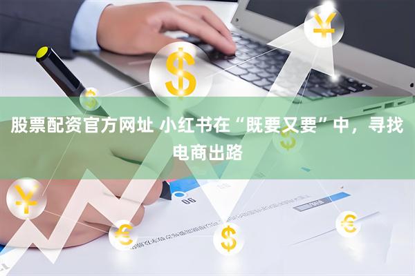 股票配资官方网址 小红书在“既要又要”中，寻找电商出路