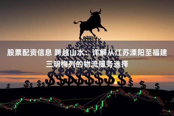 股票配资信息 跨越山水：详解从江苏溧阳至福建三明梅列的物流服务选择