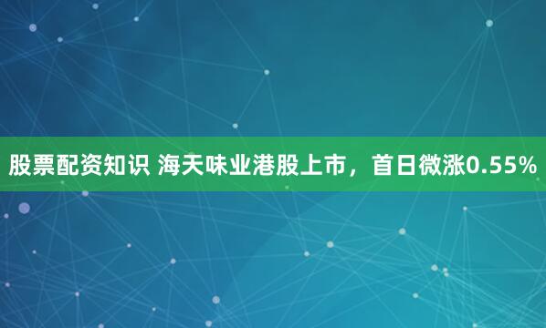 股票配资知识 海天味业港股上市，首日微涨0.55%
