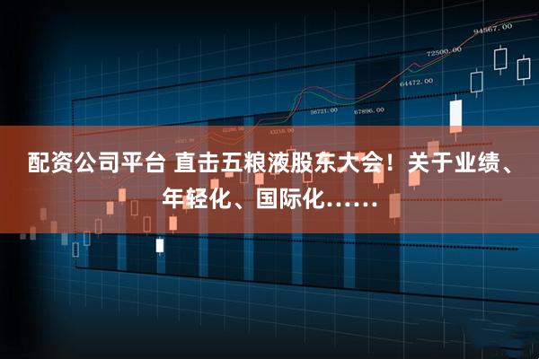 配资公司平台 直击五粮液股东大会！关于业绩、年轻化、国际化……