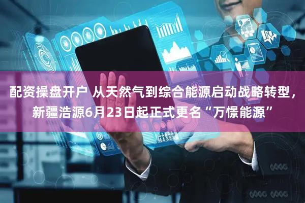 配资操盘开户 从天然气到综合能源启动战略转型，新疆浩源6月23日起正式更名“万憬能源”