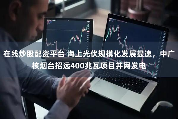 在线炒股配资平台 海上光伏规模化发展提速，中广核烟台招远400兆瓦项目并网发电