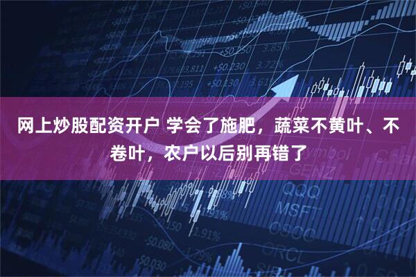 网上炒股配资开户 学会了施肥，蔬菜不黄叶、不卷叶，农户以后别再错了