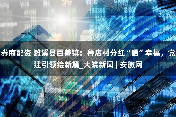 券商配资 濉溪县百善镇：鲁店村分红“晒”幸福，党建引领绘新篇_大皖新闻 | 安徽网