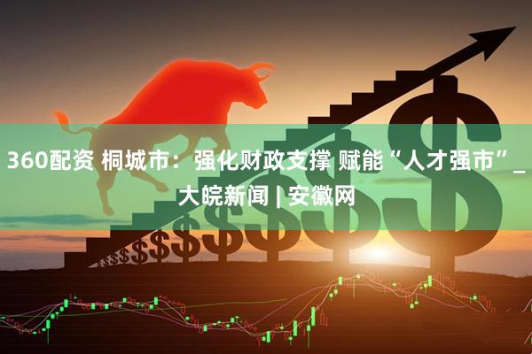 360配资 桐城市：强化财政支撑 赋能“人才强市”_大皖新闻 | 安徽网