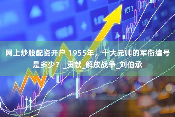 网上炒股配资开户 1955年，十大元帅的军衔编号是多少？_贡献_解放战争_刘伯承