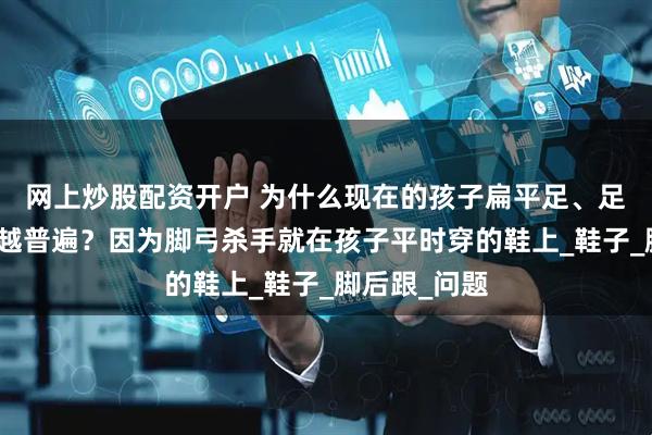 网上炒股配资开户 为什么现在的孩子扁平足、足弓发育越来越普遍？因为脚弓杀手就在孩子平时穿的鞋上_鞋子_脚后跟_问题