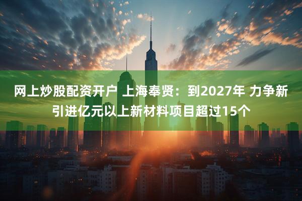 网上炒股配资开户 上海奉贤：到2027年 力争新引进亿元以上新材料项目超过15个
