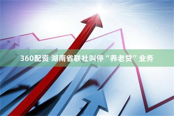 360配资 湖南省联社叫停“养老贷”业务
