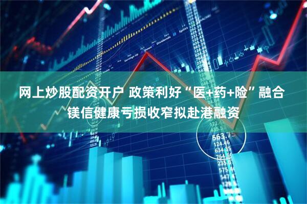网上炒股配资开户 政策利好“医+药+险”融合 镁信健康亏损收窄拟赴港融资