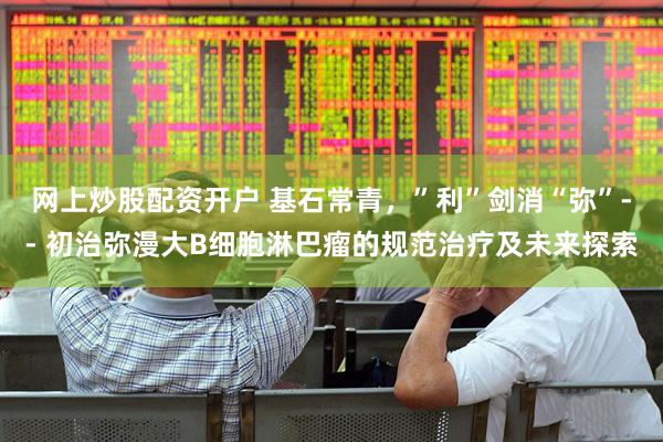 网上炒股配资开户 基石常青，”利”剑消“弥”-- 初治弥漫大B细胞淋巴瘤的规范治疗及未来探索