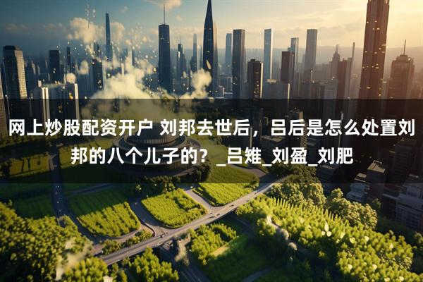 网上炒股配资开户 刘邦去世后，吕后是怎么处置刘邦的八个儿子的？_吕雉_刘盈_刘肥
