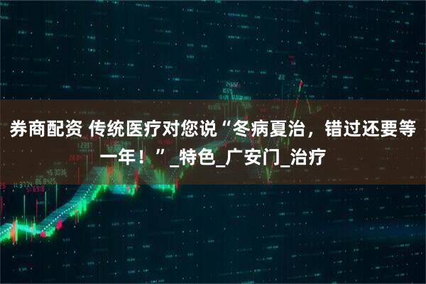 券商配资 传统医疗对您说“冬病夏治，错过还要等一年！”_特色_广安门_治疗