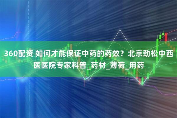 360配资 如何才能保证中药的药效？北京劲松中西医医院专家科普_药材_薄荷_用药