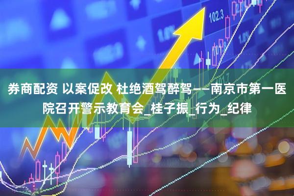 券商配资 以案促改 杜绝酒驾醉驾——南京市第一医院召开警示教育会_桂子振_行为_纪律