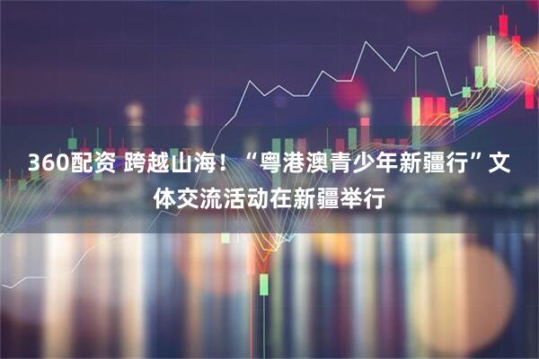 360配资 跨越山海！“粤港澳青少年新疆行”文体交流活动在新疆举行