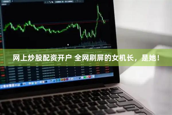 网上炒股配资开户 全网刷屏的女机长，是她！