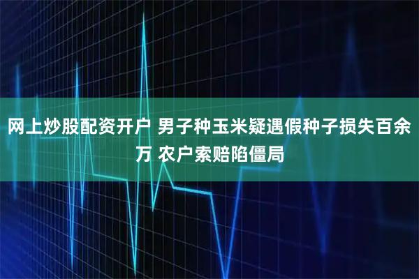 网上炒股配资开户 男子种玉米疑遇假种子损失百余万 农户索赔陷僵局