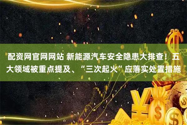 配资网官网网站 新能源汽车安全隐患大排查！五大领域被重点提及、“三次起火”应落实处置措施