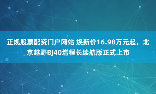 正规股票配资门户网站 焕新价16.98万元起，北京越野BJ40增程长续航版正式上市
