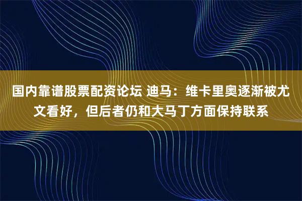 国内靠谱股票配资论坛 迪马：维卡里奥逐渐被尤文看好，但后者仍和大马丁方面保持联系