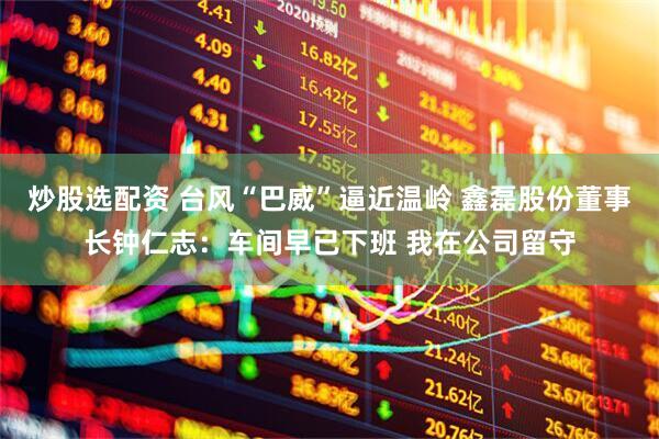 炒股选配资 台风“巴威”逼近温岭 鑫磊股份董事长钟仁志：车间早已下班 我在公司留守