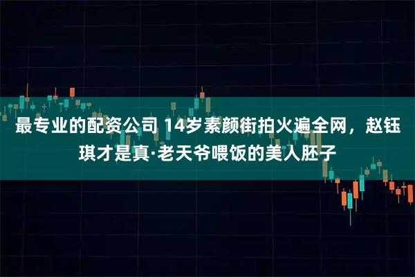最专业的配资公司 14岁素颜街拍火遍全网，赵钰琪才是真·老天爷喂饭的美人胚子