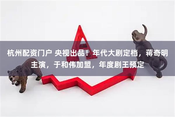 杭州配资门户 央视出品！年代大剧定档，蒋奇明主演，于和伟加盟，年度剧王预定